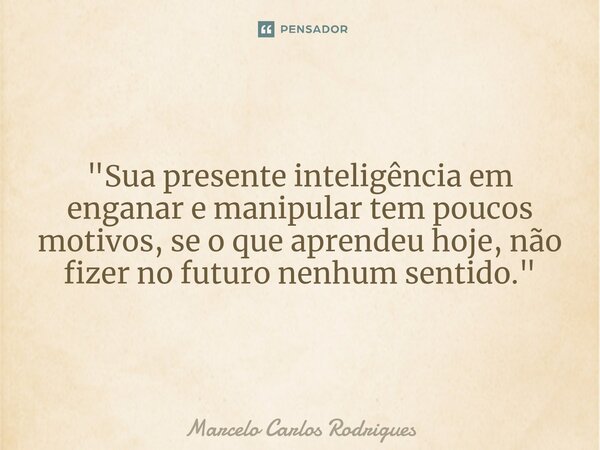 "Sua presente inteligência em enganar e manipular tem poucos motivos, se o que aprendeu hoje, não fizer no futuro nenhum sentido."... Frase de Marcelo Carlos Rodrigues.