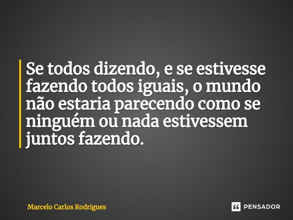 Se todos dizendo, e se estivesse fazendo todos iguais, o mundo não estaria parecendo como se ninguém ou nada estivessem juntos fazendo.... Frase de Marcelo Carlos Rodrigues.