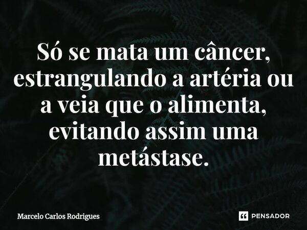 ⁠Só se mata um câncer, estrangulando a artéria ou a veia que o alimenta, evitando assim uma metástase.... Frase de Marcelo Carlos Rodrigues.