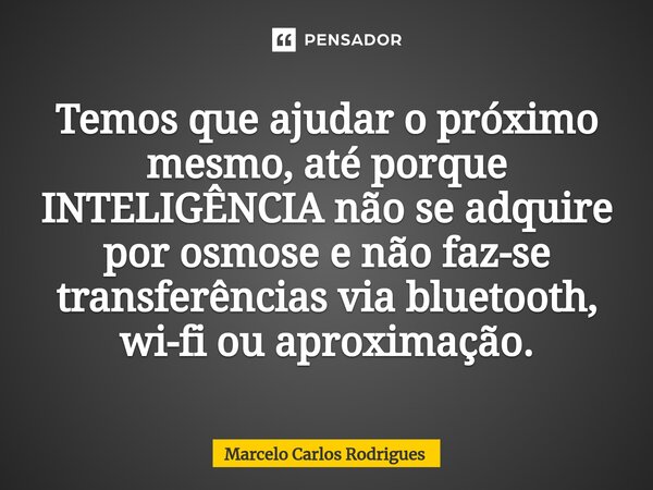 Temos que ajudar o próximo mesmo, até porque INTELIGÊNCIA não se adquire por osmose e não faz-se transferências via bluetooth, wi-fi ou aproximação.... Frase de Marcelo Carlos Rodrigues.