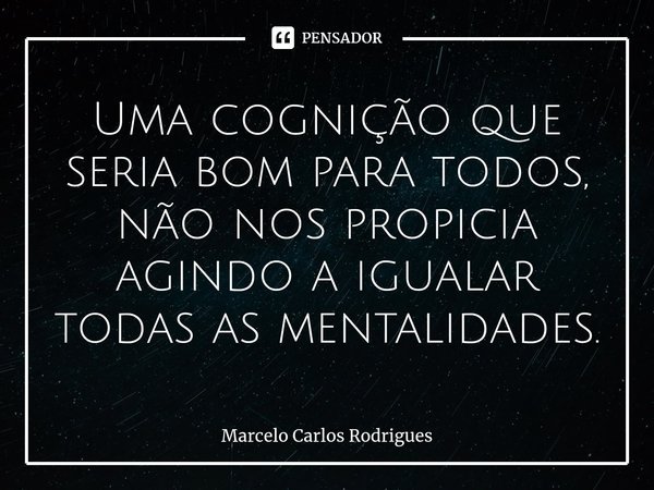 ⁠Uma cognição que seria bom para todos, não nos propicia agindo a igualar todas as mentalidades.... Frase de Marcelo Carlos Rodrigues.