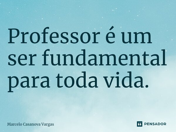 Professor é um ser fundamental para toda vida.... Frase de Marcelo Casanova Vargas.