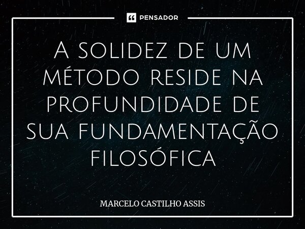 ⁠A solidez de um método reside na profundidade de sua fundamentação filosófica... Frase de MARCELO CASTILHO ASSIS.