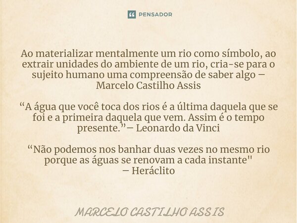 ⁠Ao materializar mentalmente um rio como símbolo, ao extrair unidades do ambiente de um rio, cria-se para o sujeito humano uma compreensão de saber algo ― Marce... Frase de MARCELO CASTILHO ASSIS.