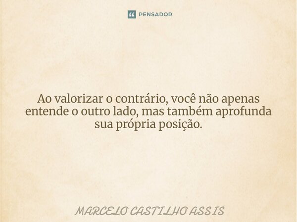 ⁠Ao valorizar o contrário, você não apenas entende o outro lado, mas também aprofunda sua própria posição.... Frase de MARCELO CASTILHO ASSIS.