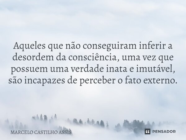 ⁠Aqueles que não conseguiram inferir a desordem da consciência, uma vez que possuem uma verdade inata e imutável, são incapazes de perceber o fato externo.... Frase de MARCELO CASTILHO ASSIS.