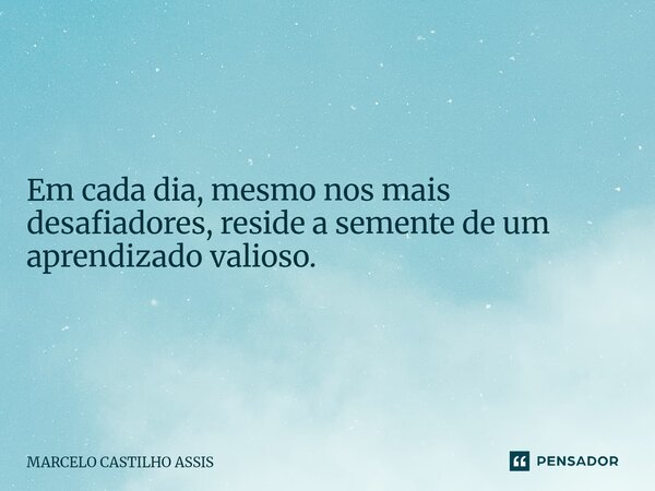 ⁠Em cada dia, mesmo nos mais desafiadores, reside a semente de um aprendizado valioso.... Frase de MARCELO CASTILHO ASSIS.