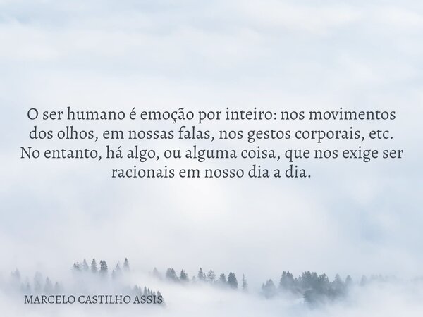 O ser humano é emoção por inteiro: nos movimentos dos olhos, em nossas falas, nos gestos corporais, etc. No entanto, há algo, ou alguma coisa, que nos exige ser... Frase de MARCELO CASTILHO ASSIS.