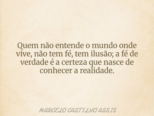 Quem não entende o mundo onde vive, não tem fé, tem ilusão; a fé de verdade é a certeza que nasce de conhecer a realidade.... Frase de MARCELO CASTILHO ASSIS.