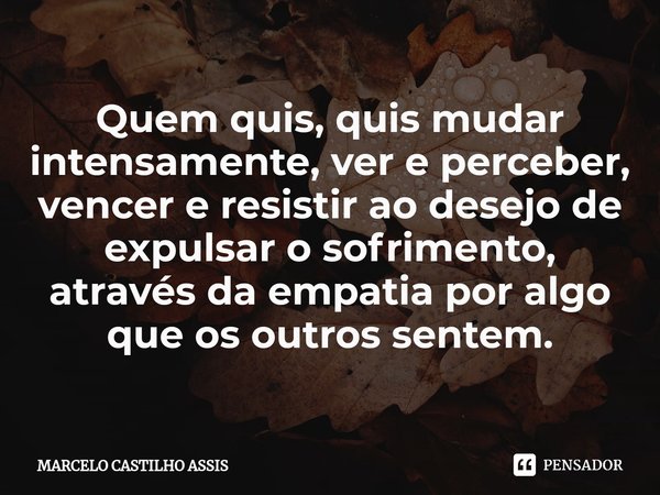 ⁠Quem quis, quis mudar intensamente, ver e perceber, vencer e resistir ao desejo de expulsar o sofrimento, através da empatia por algo que os outros sentem.... Frase de MARCELO CASTILHO ASSIS.