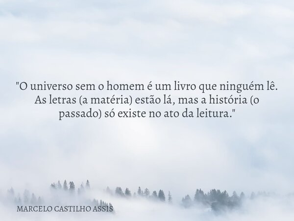 ​"O universo sem o homem é um livro que ninguém lê. As letras (a matéria) estão lá, mas a história (o passado) só existe no ato da leitura."... Frase de MARCELO CASTILHO ASSIS.