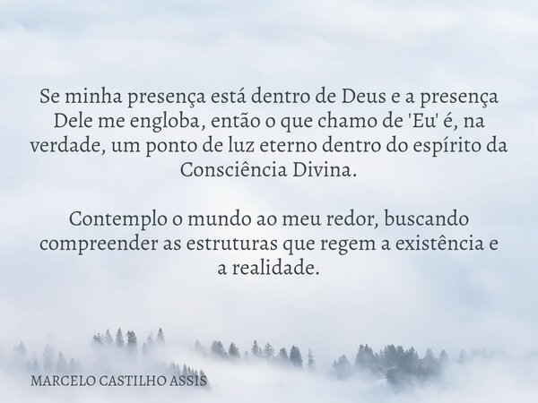 Se minha presença está dentro de Deus e a presença Dele me engloba, então o que chamo de 'Eu' é, na verdade, um ponto de luz eterno dentro do espírito da Consci... Frase de MARCELO CASTILHO ASSIS.