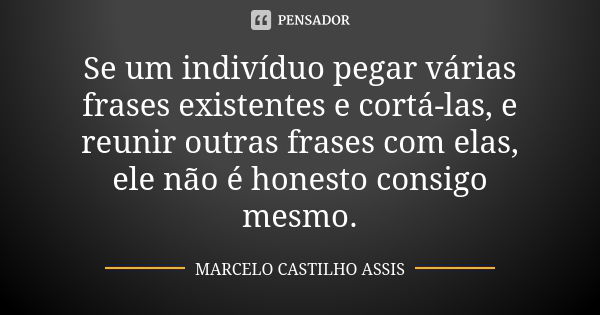 Se um indivíduo pegar várias frases existentes e cortá-las, e reunir outras frases com elas, ele não é honesto consigo mesmo.... Frase de MARCELO CASTILHO ASSIS..