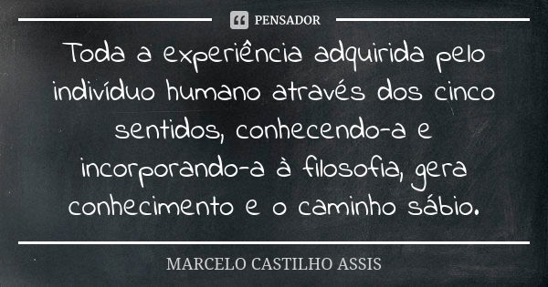 Toda a experiência adquirida pelo indivíduo humano através dos cinco sentidos, conhecendo-a e incorporando-a à filosofia, gera conhecimento e o caminho sábio.... Frase de MARCELO CASTILHO ASSIS.