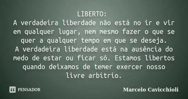 LIBERTO: A verdadeira liberdade não está no ir e vir em qualquer lugar, nem mesmo fazer o que se quer a qualquer tempo em que se deseja. A verdadeira liberdade ... Frase de Marcelo Cavicchioli.