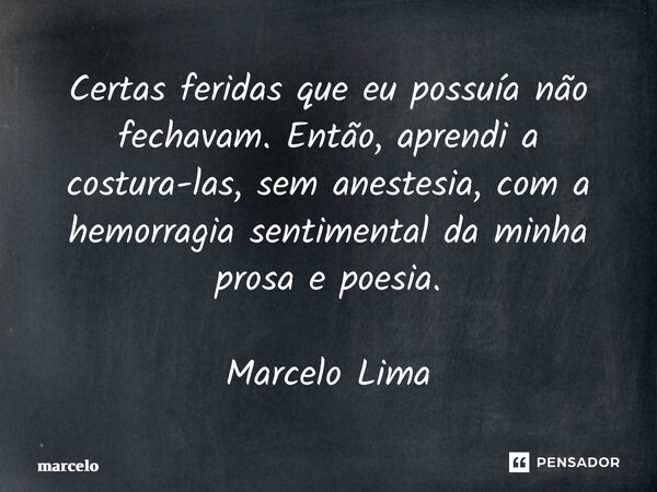 Certas feridas que eu possuía não fechavam. Então, aprendi a costura-las, sem anestesia, com a hemorragia sentimental da minha prosa e poesia. Marcelo Lima... Frase de Marcelo.