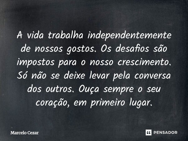 A vida trabalha independentemente de nossos gostos. Os desafios são impostos para o nosso crescimento. Só não se deixe levar pela conversa dos outros. Ouça semp... Frase de Marcelo Cezar.