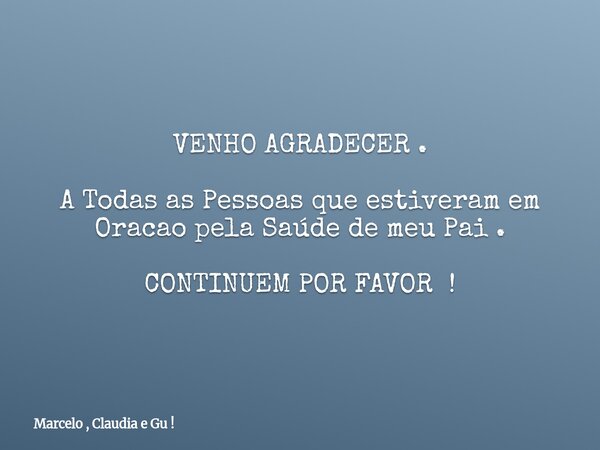 VENHO AGRADECER . A Todas as Pessoas que estiveram em Oracao pela Saúde de meu Pai . CONTINUEM POR FAVOR !... Frase de Marcelo , Claudia e Gu !.