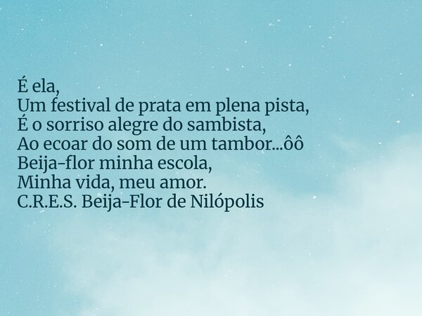 É ela, Um festival de prata em plena pista, É o sorriso alegre do sambista, Ao ecoar do som de um tambor...ôô Beija-flor minha escola, Minha vida, meu amor. C.R... Frase de Marcelo Costa.