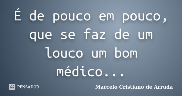 É de pouco em pouco, que se faz de um louco um bom médico...... Frase de Marcelo Cristiano de Arruda.