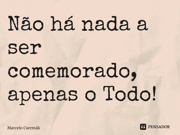 ⁠Não há nada a ser comemorado, apenas o Todo!... Frase de Marcelo Csermák.