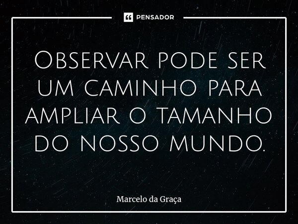 ⁠Observar pode ser um caminho para ampliar o tamanho do nosso mundo.... Frase de Marcelo da Graça.