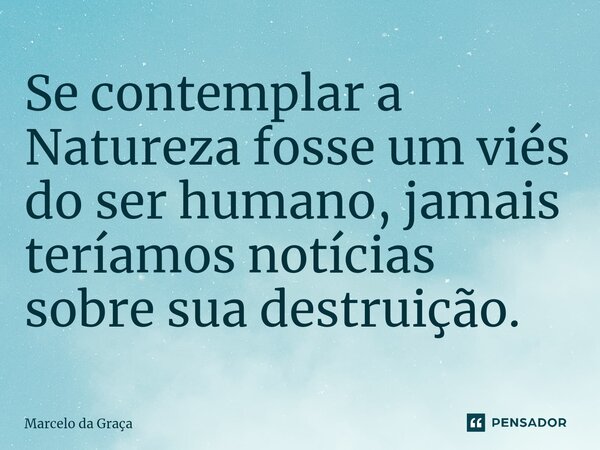 ⁠Se contemplar a Natureza fosse um viés do ser humano, jamais teríamos notícias sobre sua destruição.... Frase de Marcelo da Graça.
