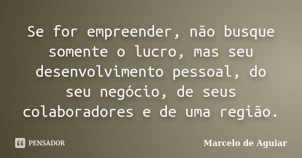 Se for empreender, não busque somente o lucro, mas seu desenvolvimento pessoal, do seu negócio, de seus colaboradores e de uma região.... Frase de Marcelo de Aguiar.