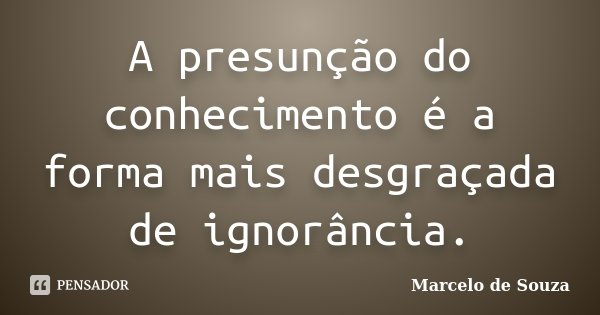 A presunção do conhecimento é a forma mais desgraçada de ignorância.... Frase de Marcelo de Souza.