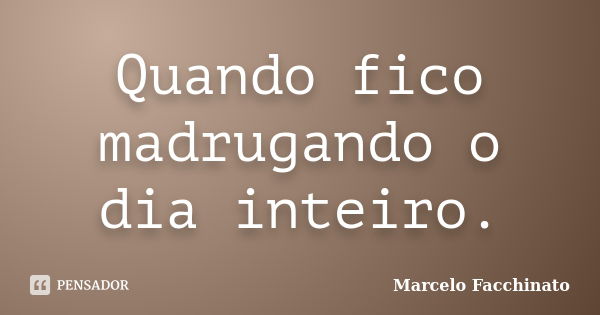 Quando fico madrugando o dia inteiro.... Frase de Marcelo Facchinato.