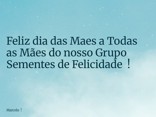Feliz dia das Maes a Todas as Mães do nosso Grupo Sementes de Felicidade !... Frase de Marcelo !.