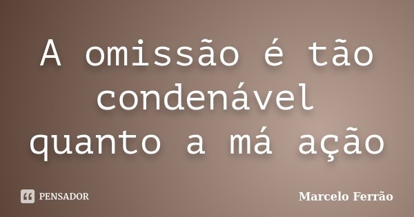 A omissão é tão condenável quanto a má ação... Frase de Marcelo Ferrão.