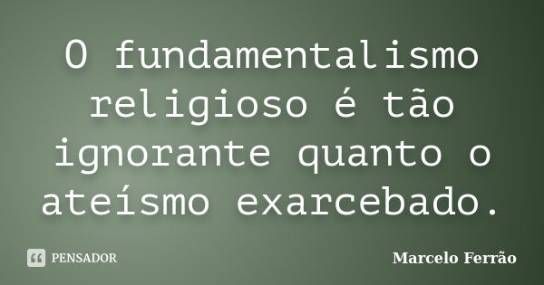 O fundamentalismo religioso é tão ignorante quanto o ateísmo exarcebado.... Frase de Marcelo Ferrão.
