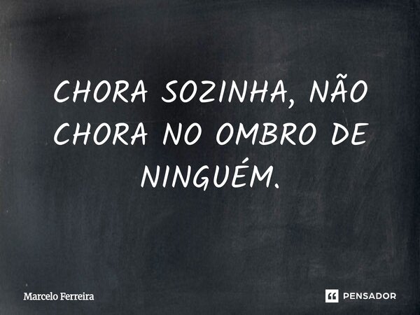 CHORA SOZINHA, NÃO CHORA NO OMBRO DE NINGUÉM.... Frase de Marcelo Ferreira.
