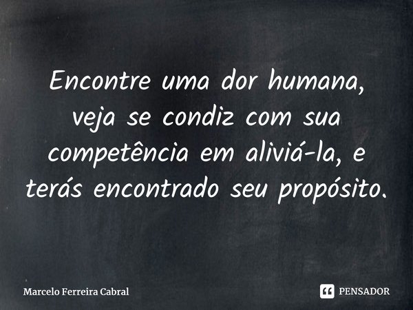 ⁠Encontre uma dor humana, veja se condiz com sua competência em aliviá-la, e terás encontrado seu propósito.... Frase de Marcelo Ferreira Cabral.