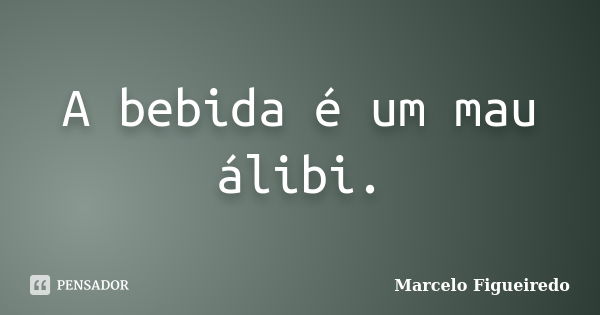 A bebida é um mau álibi.... Frase de Marcelo Figueiredo.