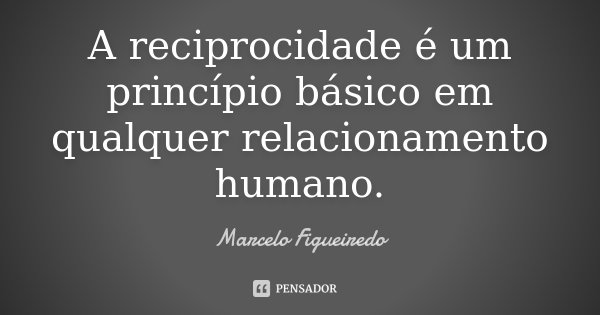 A reciprocidade é um princípio básico em qualquer relacionamento humano.... Frase de Marcelo Figueiredo.