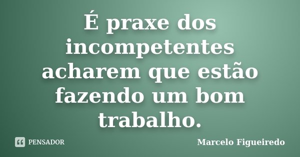 É praxe dos incompetentes acharem que estão fazendo um bom trabalho.... Frase de Marcelo Figueiredo.