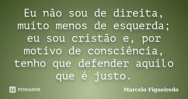 Eu não sou de direita, muito menos de esquerda; eu sou cristão e, por motivo de consciência, tenho que defender aquilo que é justo.... Frase de Marcelo Figueiredo.