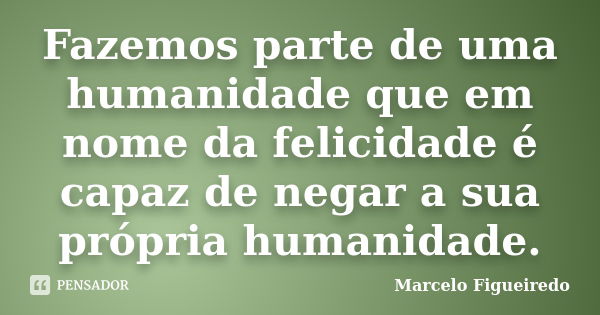 Fazemos parte de uma humanidade que em nome da felicidade é capaz de negar a sua própria humanidade.... Frase de Marcelo Figueiredo.