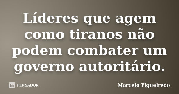 Líderes que agem como tiranos não podem combater um governo autoritário.... Frase de Marcelo Figueiredo.