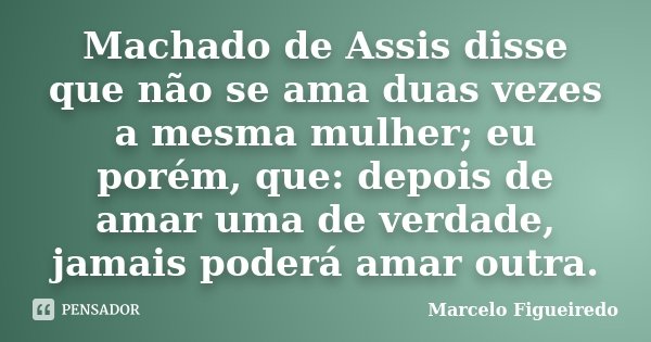 Machado de Assis disse que não se ama duas vezes a mesma mulher; eu porém, que: depois de amar uma de verdade, jamais poderá amar outra.... Frase de Marcelo Figueiredo.