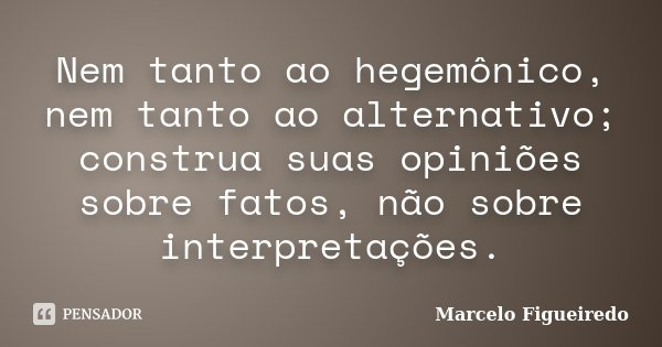 Nem tanto ao hegemônico, nem tanto ao alternativo; construa suas opiniões sobre fatos, não sobre interpretações.... Frase de Marcelo Figueiredo.