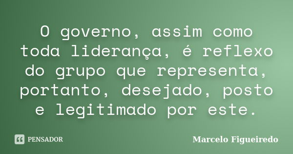 O governo, assim como toda liderança, é reflexo do grupo que representa, portanto, desejado, posto e legitimado por este.... Frase de Marcelo Figueiredo.