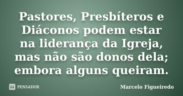 Pastores, Presbíteros e Diáconos podem estar na liderança da Igreja, mas não são donos dela; embora alguns queiram.... Frase de Marcelo Figueiredo.