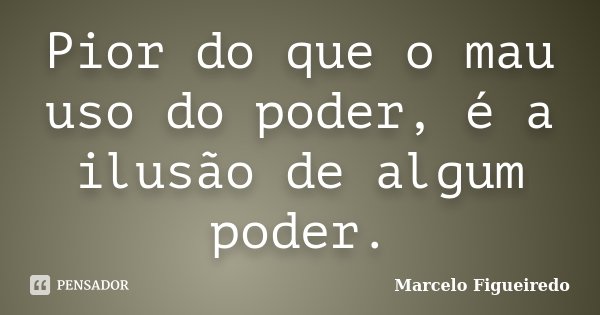 Pior do que o mau uso do poder, é a ilusão de algum poder.... Frase de Marcelo Figueiredo.