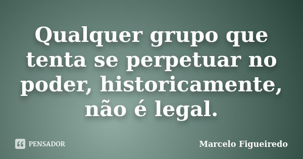Qualquer grupo que tenta se perpetuar no poder, historicamente, não é legal.... Frase de Marcelo Figueiredo.