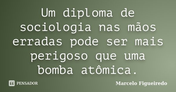 Um diploma de sociologia nas mãos erradas pode ser mais perigoso que uma bomba atômica.... Frase de Marcelo Figueiredo.