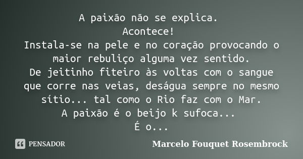 A paixão não se explica. Acontece! Instala-se na pele e no coração provocando o maior rebuliço alguma vez sentido. De jeitinho fiteiro às voltas com o sangue qu... Frase de Marcelo Fouquet Rosembrock.