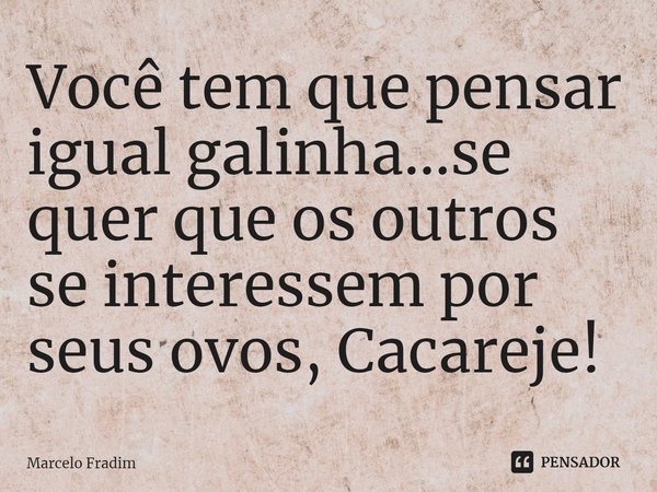 ⁠Você tem que pensar igual galinha...se quer que os outros se interessem por seus ovos, Cacareje!... Frase de Marcelo Fradim.